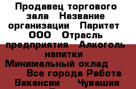 Продавец торгового зала › Название организации ­ Паритет, ООО › Отрасль предприятия ­ Алкоголь, напитки › Минимальный оклад ­ 20 000 - Все города Работа » Вакансии   . Чувашия респ.,Порецкое. с.